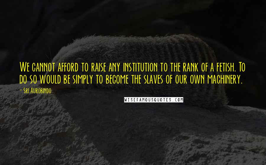 Sri Aurobindo Quotes: We cannot afford to raise any institution to the rank of a fetish. To do so would be simply to become the slaves of our own machinery.