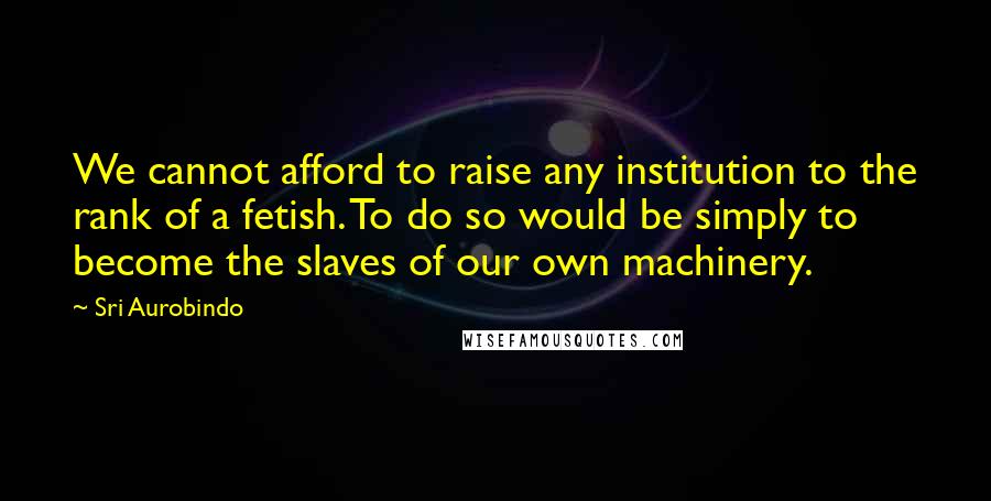 Sri Aurobindo Quotes: We cannot afford to raise any institution to the rank of a fetish. To do so would be simply to become the slaves of our own machinery.