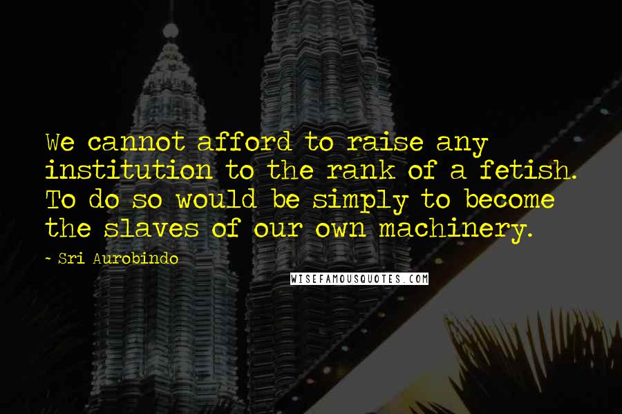 Sri Aurobindo Quotes: We cannot afford to raise any institution to the rank of a fetish. To do so would be simply to become the slaves of our own machinery.
