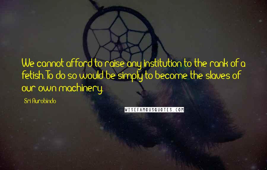 Sri Aurobindo Quotes: We cannot afford to raise any institution to the rank of a fetish. To do so would be simply to become the slaves of our own machinery.