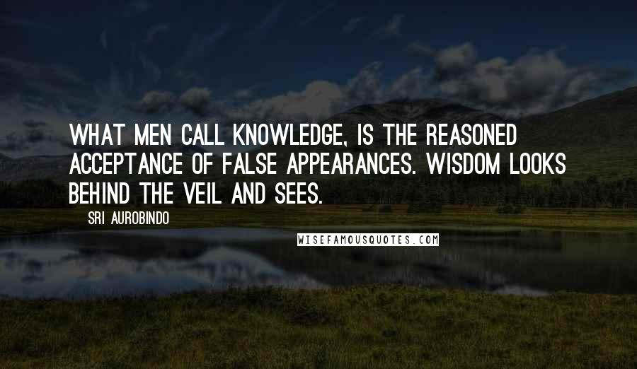 Sri Aurobindo Quotes: What men call knowledge, is the reasoned acceptance of false appearances. Wisdom looks behind the veil and sees.