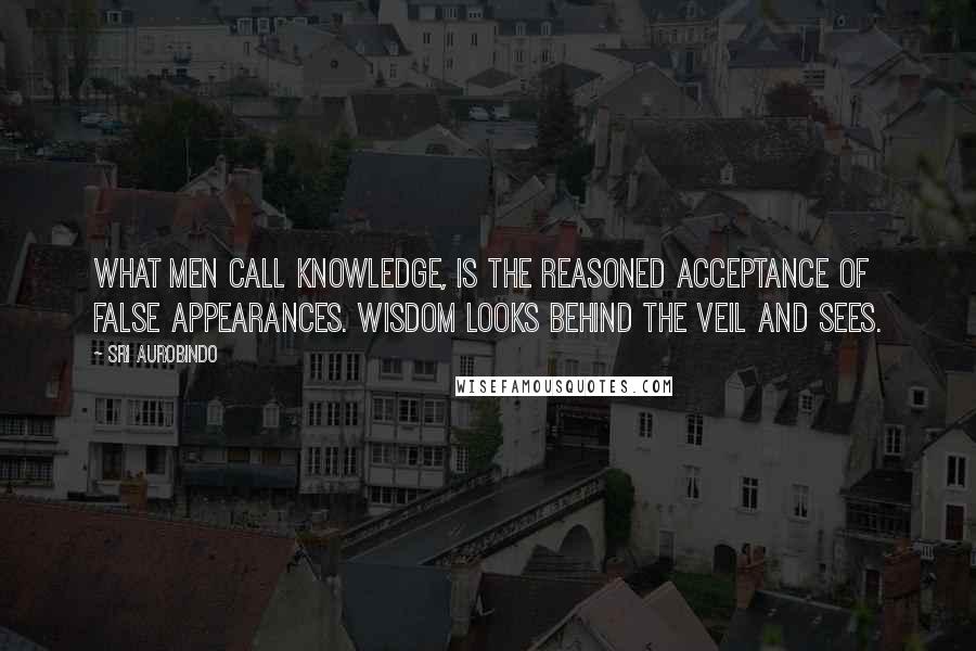 Sri Aurobindo Quotes: What men call knowledge, is the reasoned acceptance of false appearances. Wisdom looks behind the veil and sees.