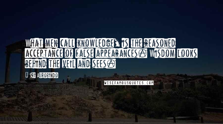 Sri Aurobindo Quotes: What men call knowledge, is the reasoned acceptance of false appearances. Wisdom looks behind the veil and sees.