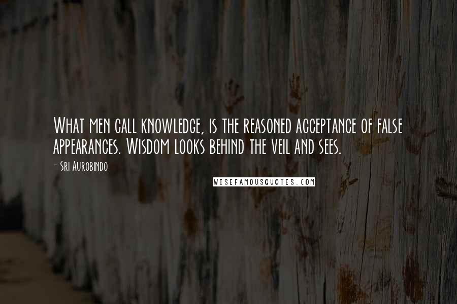 Sri Aurobindo Quotes: What men call knowledge, is the reasoned acceptance of false appearances. Wisdom looks behind the veil and sees.