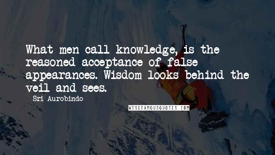 Sri Aurobindo Quotes: What men call knowledge, is the reasoned acceptance of false appearances. Wisdom looks behind the veil and sees.