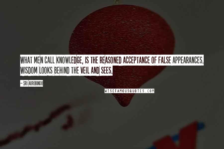 Sri Aurobindo Quotes: What men call knowledge, is the reasoned acceptance of false appearances. Wisdom looks behind the veil and sees.