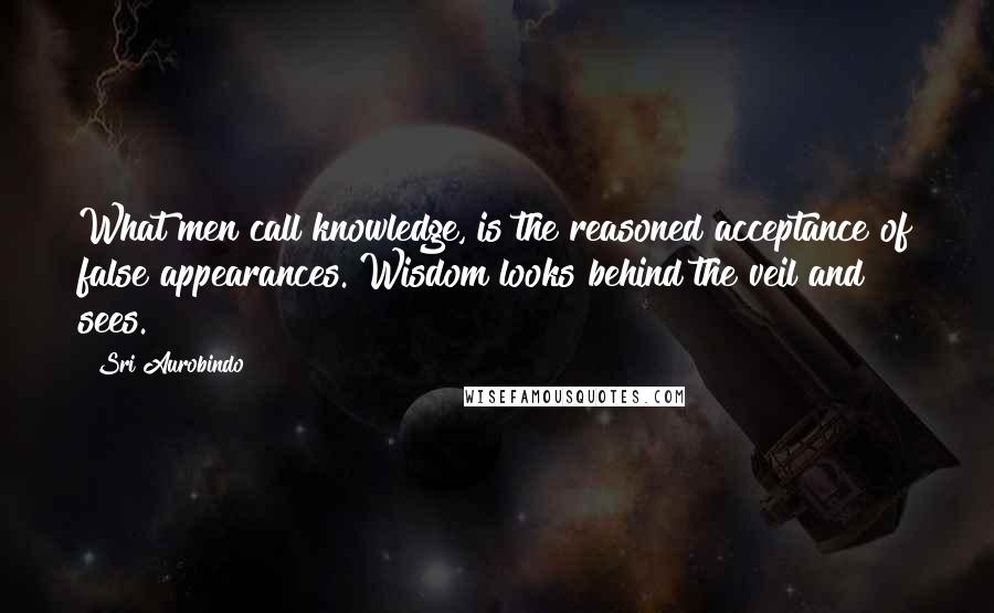 Sri Aurobindo Quotes: What men call knowledge, is the reasoned acceptance of false appearances. Wisdom looks behind the veil and sees.