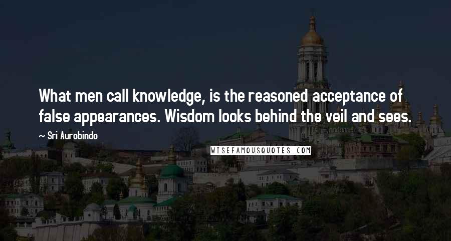 Sri Aurobindo Quotes: What men call knowledge, is the reasoned acceptance of false appearances. Wisdom looks behind the veil and sees.