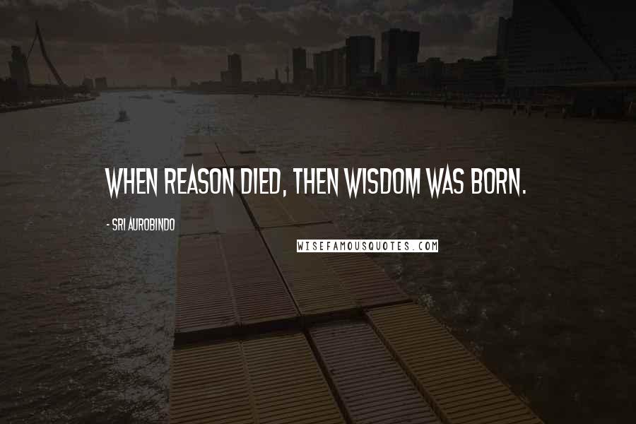 Sri Aurobindo Quotes: When Reason died, then Wisdom was born.