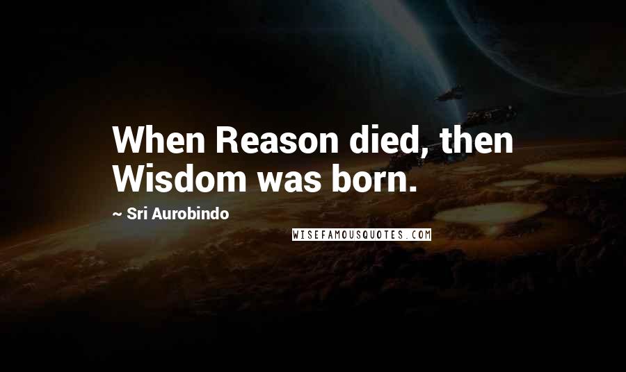 Sri Aurobindo Quotes: When Reason died, then Wisdom was born.