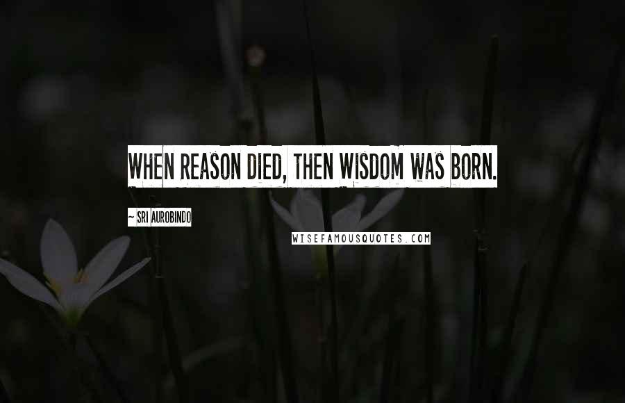 Sri Aurobindo Quotes: When Reason died, then Wisdom was born.