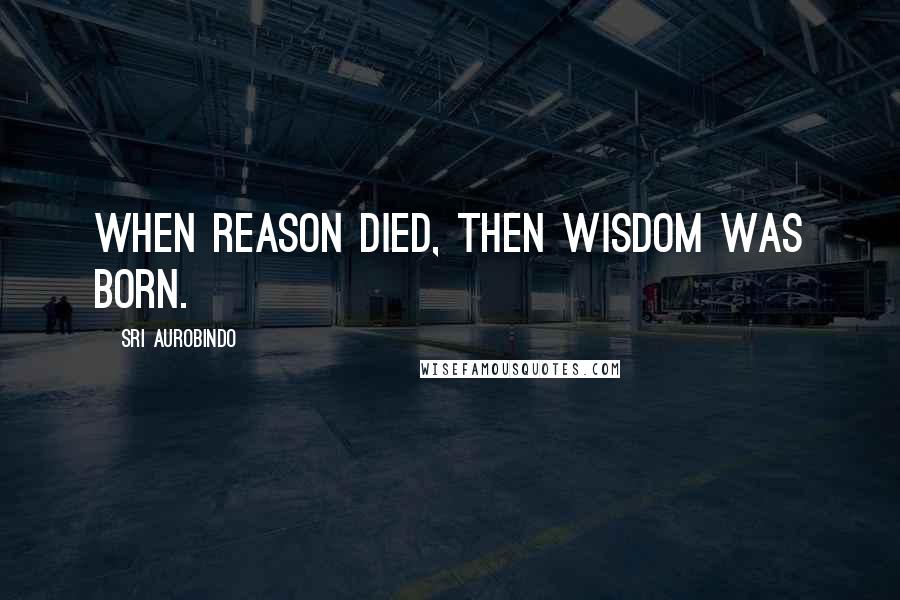 Sri Aurobindo Quotes: When Reason died, then Wisdom was born.