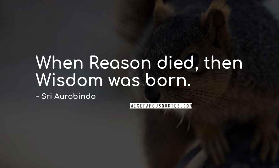 Sri Aurobindo Quotes: When Reason died, then Wisdom was born.