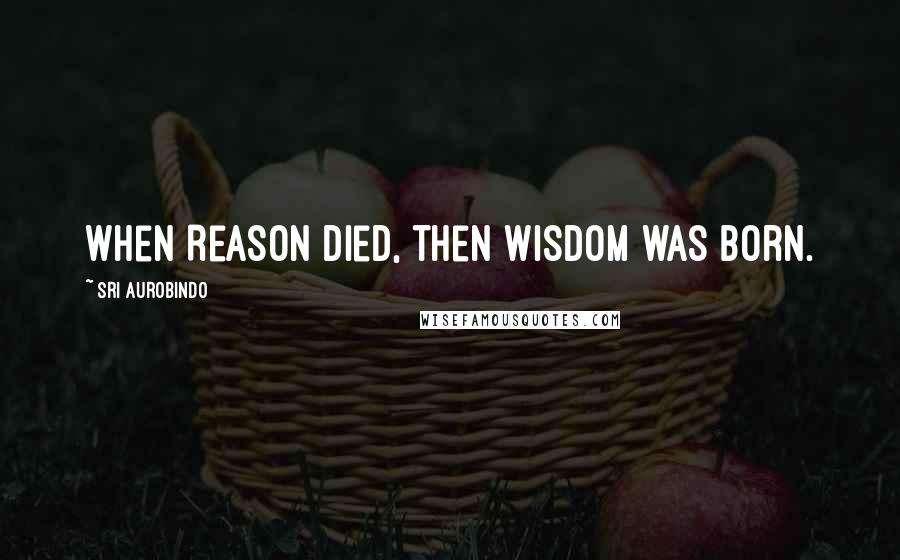 Sri Aurobindo Quotes: When Reason died, then Wisdom was born.