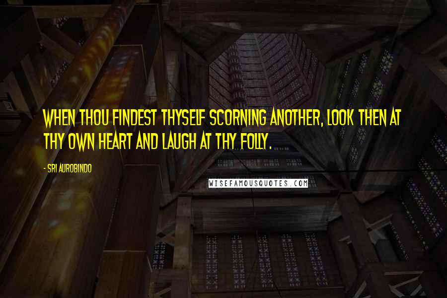 Sri Aurobindo Quotes: When thou findest thyself scorning another, look then at thy own heart and laugh at thy folly.