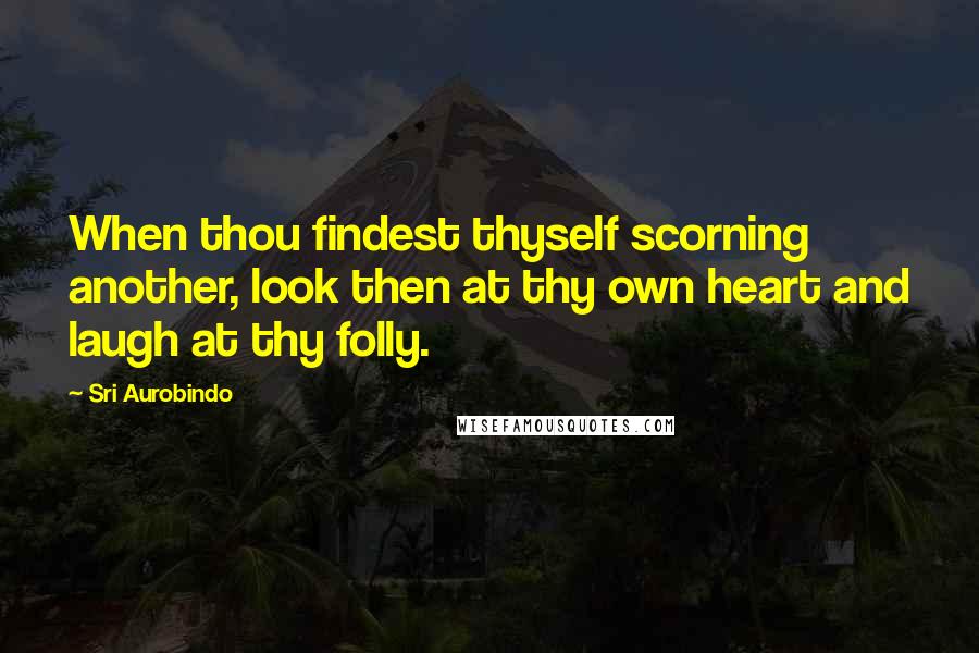 Sri Aurobindo Quotes: When thou findest thyself scorning another, look then at thy own heart and laugh at thy folly.