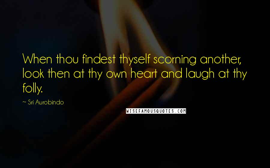 Sri Aurobindo Quotes: When thou findest thyself scorning another, look then at thy own heart and laugh at thy folly.