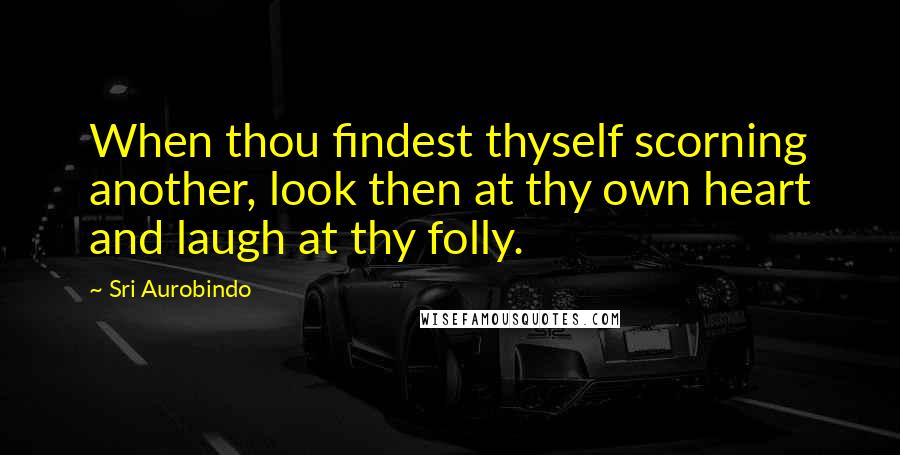 Sri Aurobindo Quotes: When thou findest thyself scorning another, look then at thy own heart and laugh at thy folly.