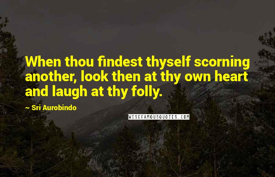 Sri Aurobindo Quotes: When thou findest thyself scorning another, look then at thy own heart and laugh at thy folly.