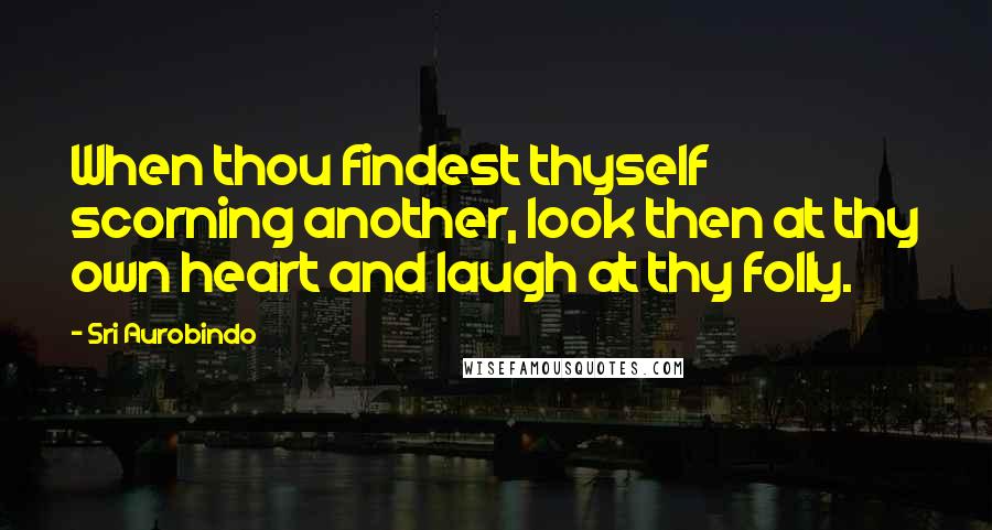 Sri Aurobindo Quotes: When thou findest thyself scorning another, look then at thy own heart and laugh at thy folly.