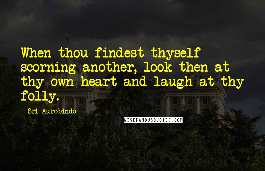 Sri Aurobindo Quotes: When thou findest thyself scorning another, look then at thy own heart and laugh at thy folly.