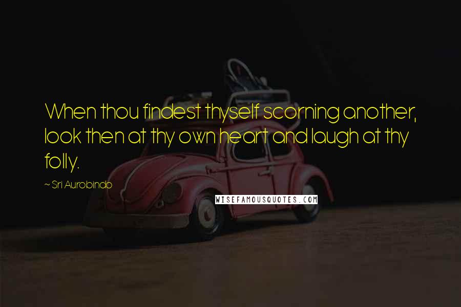 Sri Aurobindo Quotes: When thou findest thyself scorning another, look then at thy own heart and laugh at thy folly.