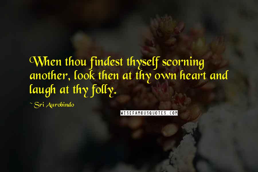 Sri Aurobindo Quotes: When thou findest thyself scorning another, look then at thy own heart and laugh at thy folly.