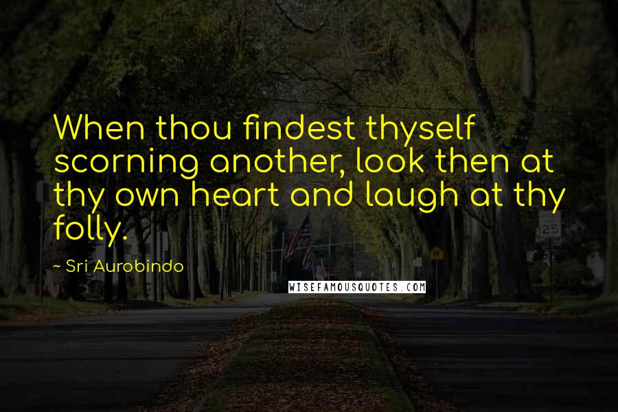 Sri Aurobindo Quotes: When thou findest thyself scorning another, look then at thy own heart and laugh at thy folly.