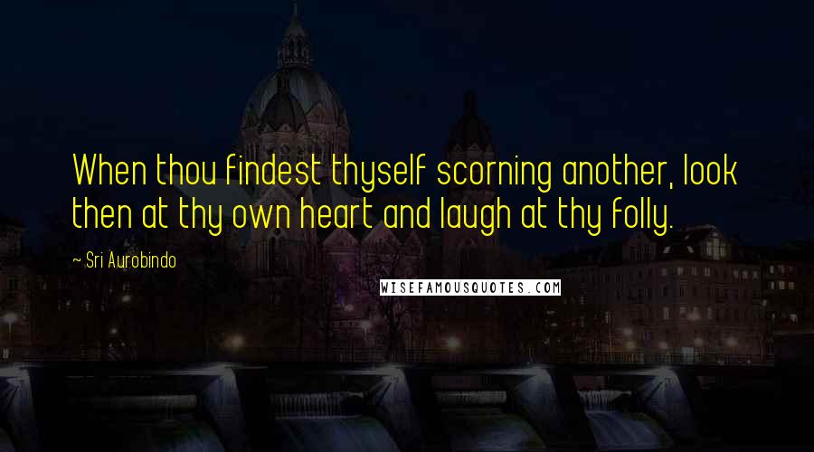 Sri Aurobindo Quotes: When thou findest thyself scorning another, look then at thy own heart and laugh at thy folly.