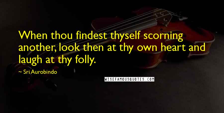 Sri Aurobindo Quotes: When thou findest thyself scorning another, look then at thy own heart and laugh at thy folly.