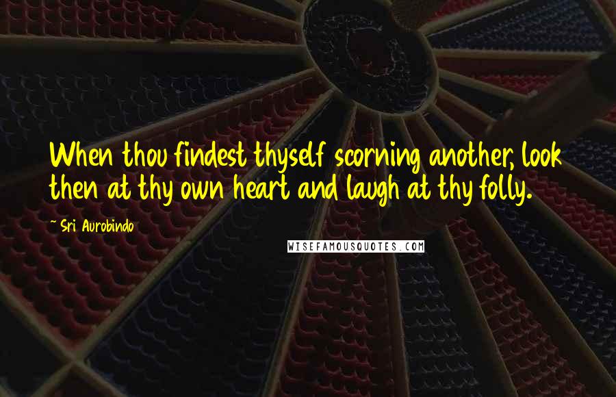 Sri Aurobindo Quotes: When thou findest thyself scorning another, look then at thy own heart and laugh at thy folly.