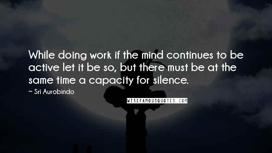 Sri Aurobindo Quotes: While doing work if the mind continues to be active let it be so, but there must be at the same time a capacity for silence.