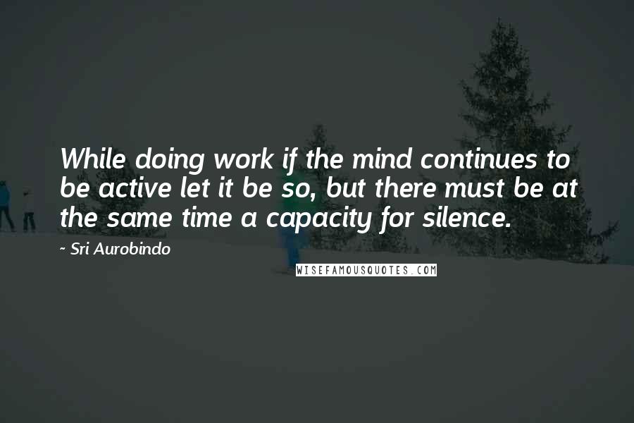 Sri Aurobindo Quotes: While doing work if the mind continues to be active let it be so, but there must be at the same time a capacity for silence.