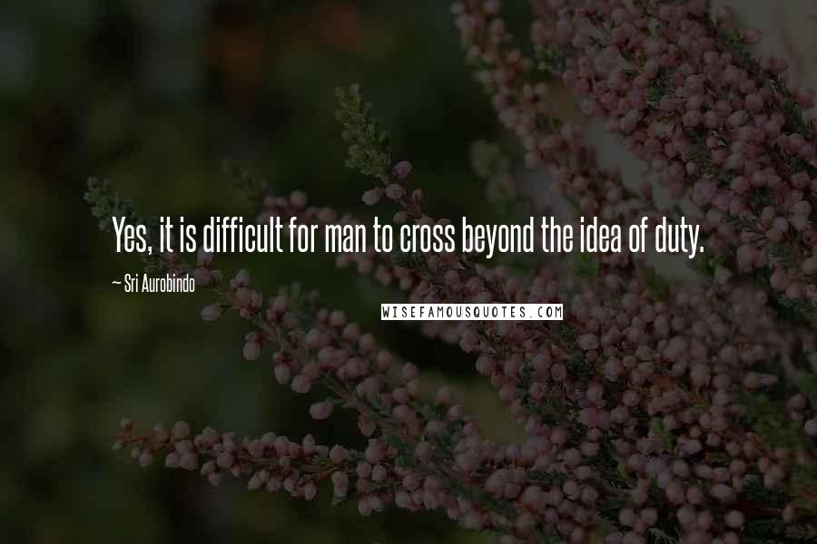 Sri Aurobindo Quotes: Yes, it is difficult for man to cross beyond the idea of duty.