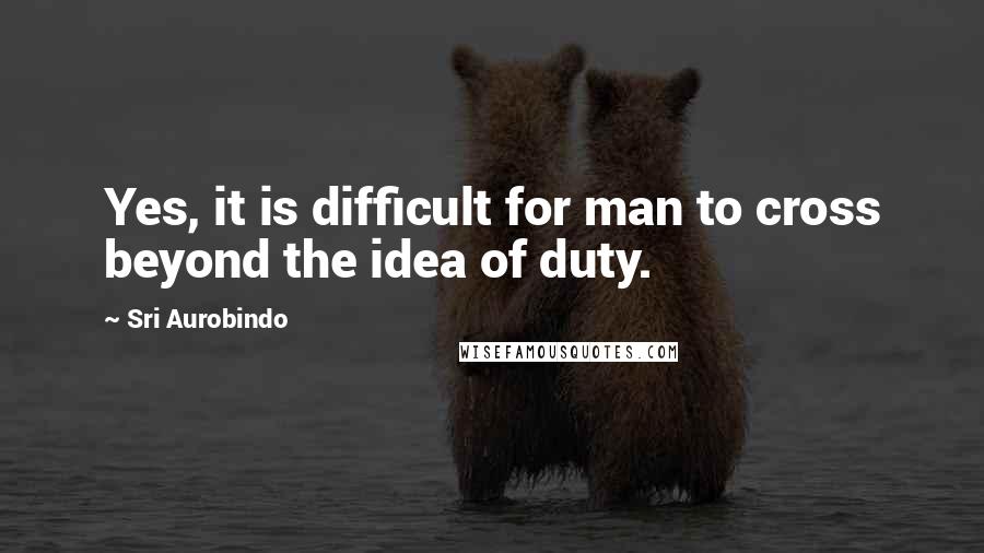 Sri Aurobindo Quotes: Yes, it is difficult for man to cross beyond the idea of duty.