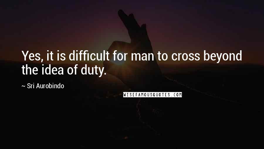 Sri Aurobindo Quotes: Yes, it is difficult for man to cross beyond the idea of duty.