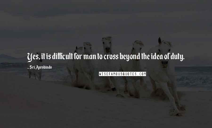 Sri Aurobindo Quotes: Yes, it is difficult for man to cross beyond the idea of duty.