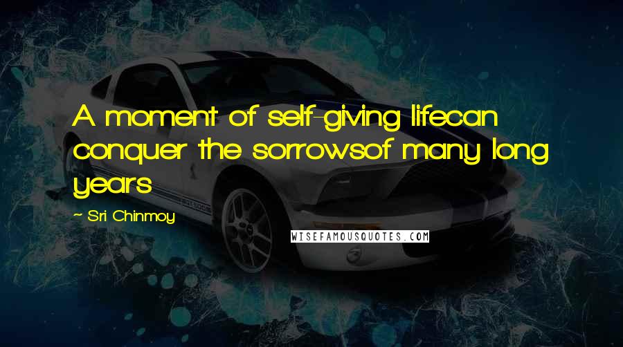 Sri Chinmoy Quotes: A moment of self-giving lifecan conquer the sorrowsof many long years