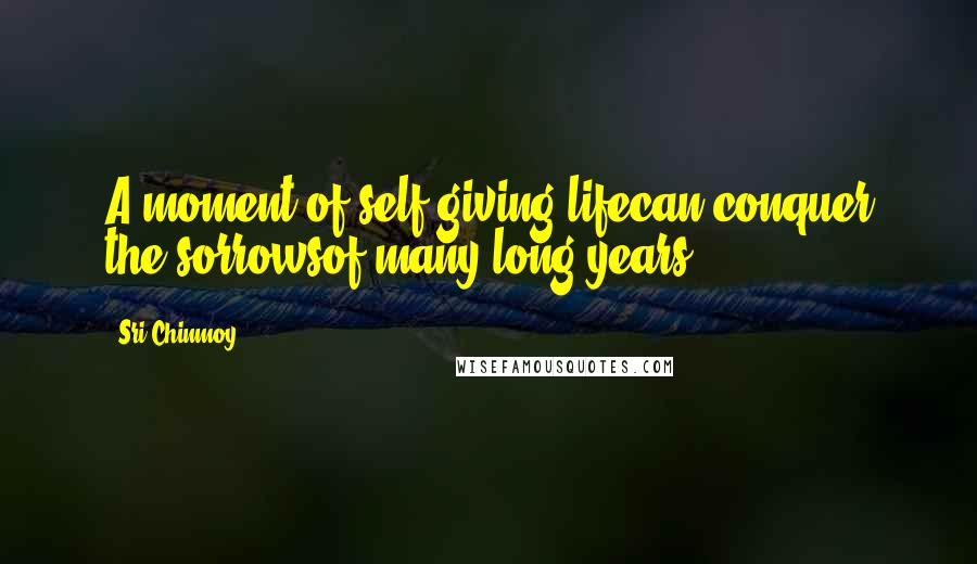 Sri Chinmoy Quotes: A moment of self-giving lifecan conquer the sorrowsof many long years