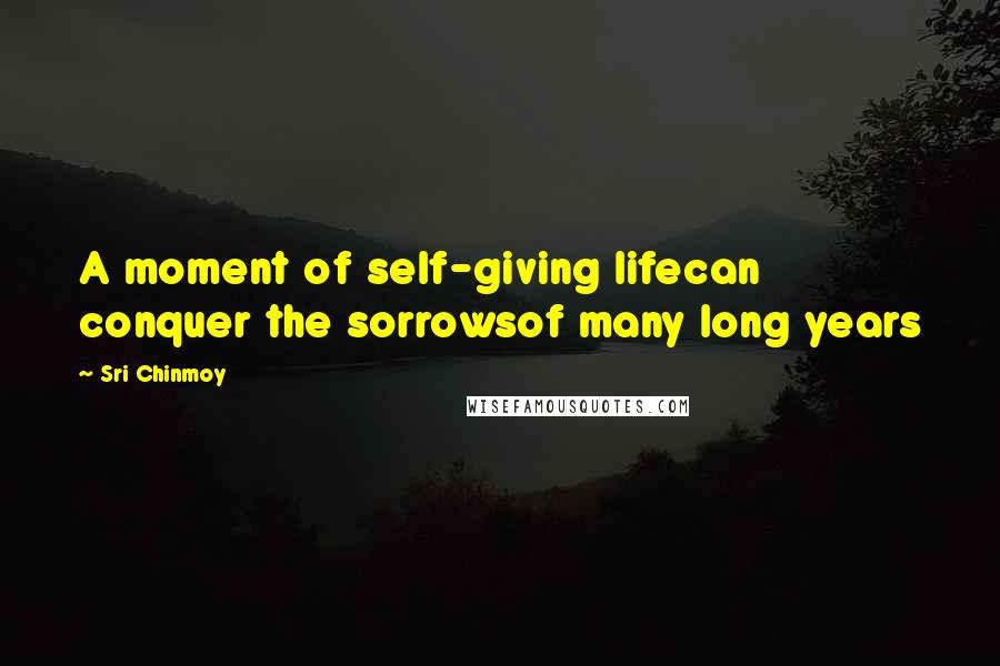 Sri Chinmoy Quotes: A moment of self-giving lifecan conquer the sorrowsof many long years