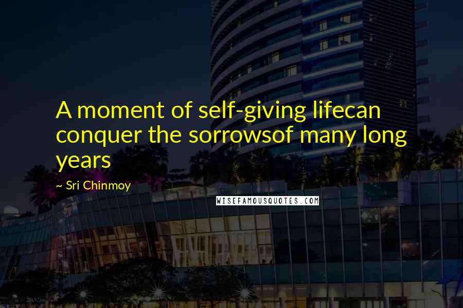Sri Chinmoy Quotes: A moment of self-giving lifecan conquer the sorrowsof many long years
