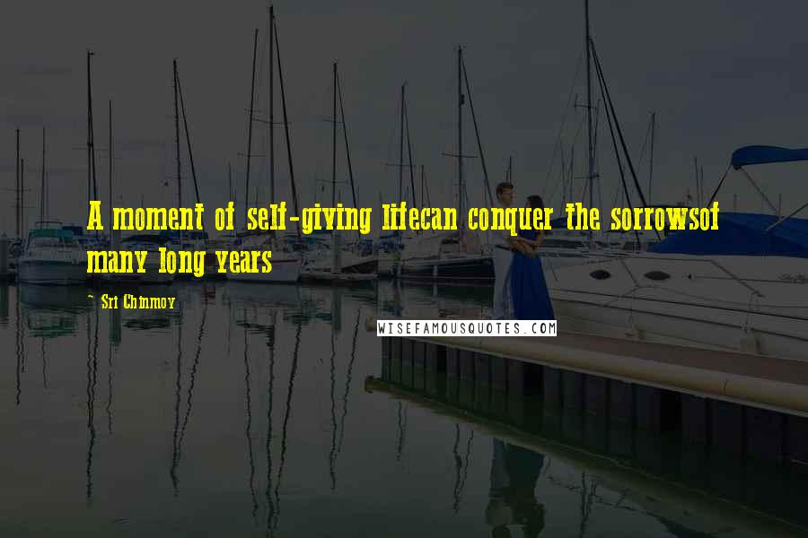 Sri Chinmoy Quotes: A moment of self-giving lifecan conquer the sorrowsof many long years