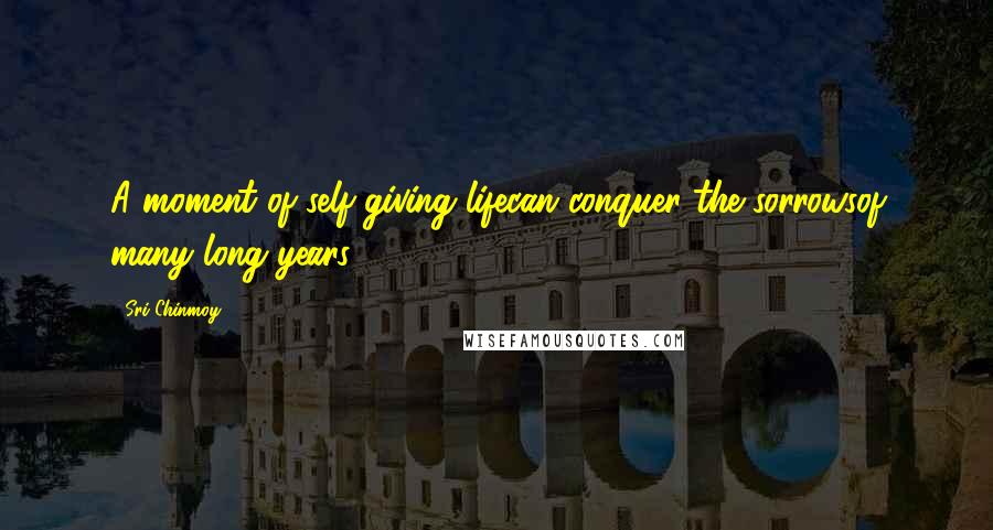 Sri Chinmoy Quotes: A moment of self-giving lifecan conquer the sorrowsof many long years