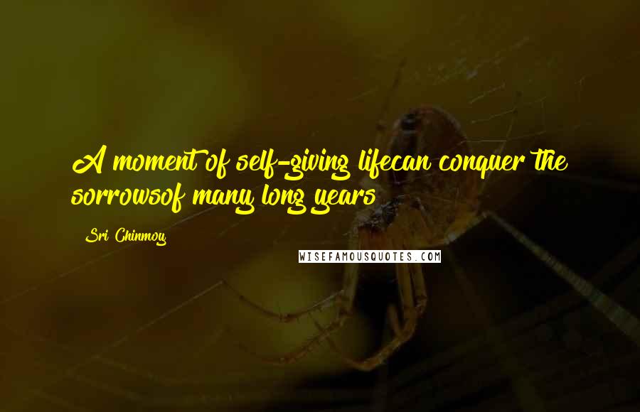 Sri Chinmoy Quotes: A moment of self-giving lifecan conquer the sorrowsof many long years