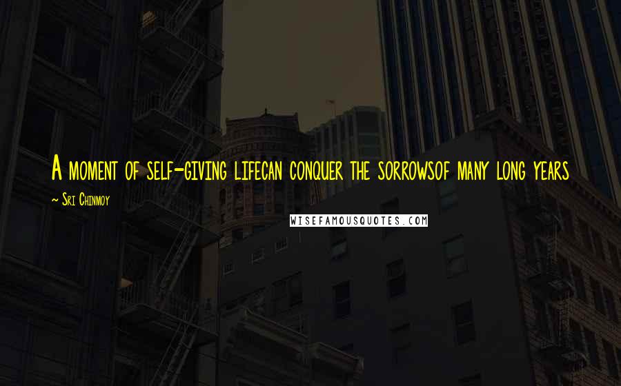 Sri Chinmoy Quotes: A moment of self-giving lifecan conquer the sorrowsof many long years
