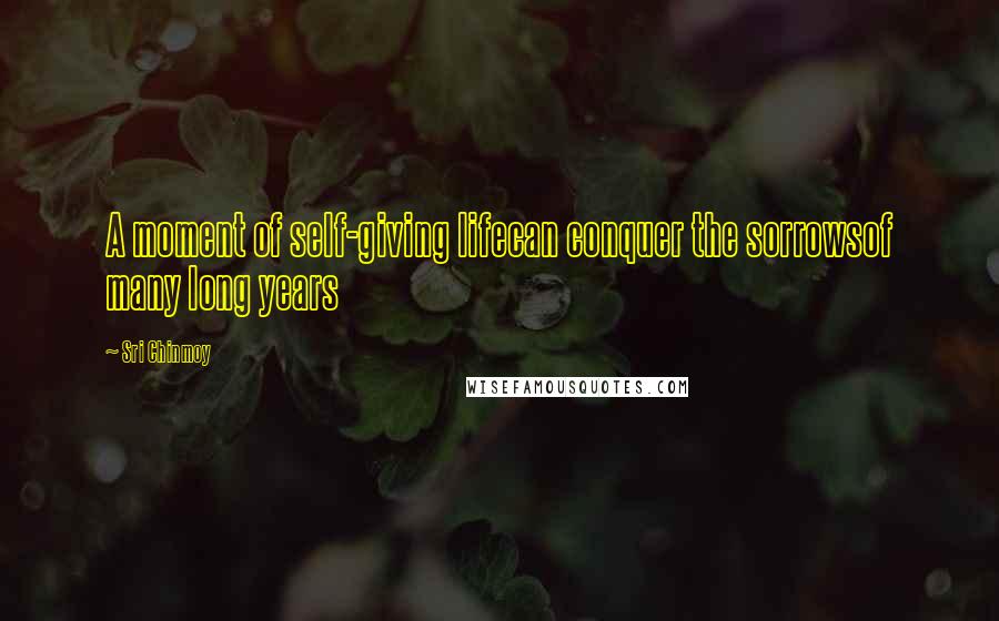 Sri Chinmoy Quotes: A moment of self-giving lifecan conquer the sorrowsof many long years
