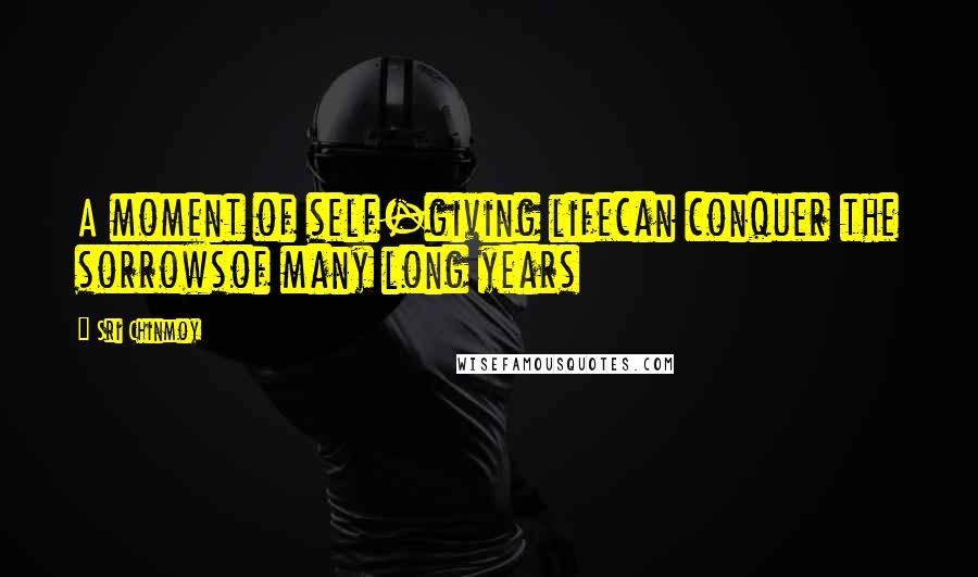 Sri Chinmoy Quotes: A moment of self-giving lifecan conquer the sorrowsof many long years