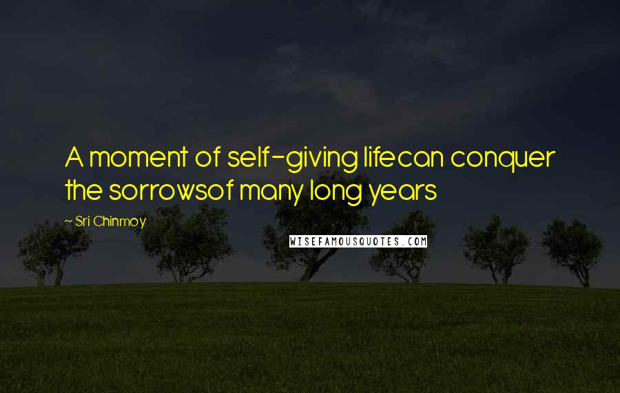 Sri Chinmoy Quotes: A moment of self-giving lifecan conquer the sorrowsof many long years