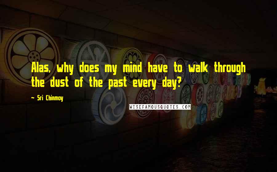 Sri Chinmoy Quotes: Alas, why does my mind have to walk through the dust of the past every day?