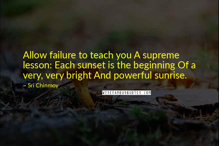 Sri Chinmoy Quotes: Allow failure to teach you A supreme lesson: Each sunset is the beginning Of a very, very bright And powerful sunrise.